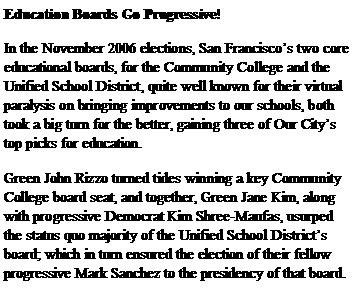 Text Box: Education Boards Go Progressive!In the November 2006 elections, San Franciscos two core educational boards, for the Community College and the Unified School District, quite well known for their virtual paralysis on bringing improvements to our schools, both took a big turn for the better, gaining three of Our Citys top picks for education. Green John Rizzo turned tides winning a key Community College board seat, and together, Green Jane Kim, along with progressive Democrat Kim Shree-Maufas, usurped the status quo majority of the Unified School Districts board; which in turn ensured the election of their fellow progressive Mark Sanchez to the presidency of that board.
