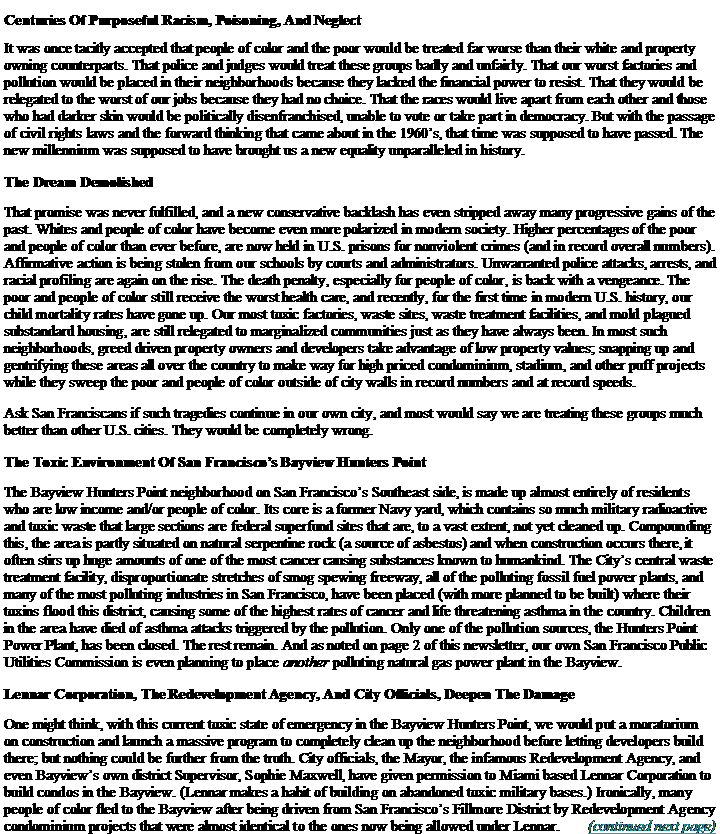 Text Box: Centuries Of Purposeful Racism, Poisoning, And NeglectIt was once tacitly accepted that people of color and the poor would be treated far worse than their white and property owning counterparts. That police and judges would treat these groups badly and unfairly. That our worst factories and pollution would be placed in their neighborhoods because they lacked the financial power to resist. That they would be relegated to the worst of our jobs because they had no choice. That the races would live apart from each other and those who had darker skin would be politically disenfranchised, unable to vote or take part in democracy. But with the passage of civil rights laws and the forward thinking that came about in the 1960s, that time was supposed to have passed. The new millennium was supposed to have brought us a new equality unparalleled in history.The Dream DemolishedThat promise was never fulfilled, and a new conservative backlash has even stripped away many progressive gains of the past. Whites and people of color have become even more polarized in modern society. Higher percentages of the poor and people of color than ever before, are now held in U.S. prisons for nonviolent crimes (and in record overall numbers). Affirmative action is being stolen from our schools by courts and administrators. Unwarranted police attacks, arrests, and racial profiling are again on the rise. The death penalty, especially for people of color, is back with a vengeance. The poor and people of color still receive the worst health care, and recently, for the first time in modern U.S. history, our child mortality rates have gone up. Our most toxic factories, waste sites, waste treatment facilities, and mold plagued substandard housing, are still relegated to marginalized communities just as they have always been. In most such neighborhoods, greed driven property owners and developers take advantage of low property values; snapping up and gentrifying these areas all over the country to make way for high priced condominium, stadium, and other puff projects while they sweep the poor and people of color outside of city walls in record numbers and at record speeds.Ask San Franciscans if such tragedies continue in our own city, and most would say we are treating these groups much better than other U.S. cities. They would be completely wrong.The Toxic Environment Of San Franciscos Bayview Hunters PointThe Bayview Hunters Point neighborhood on San Franciscos Southeast side, is made up almost entirely of residents who are low income and/or people of color. Its core is a former Navy yard, which contains so much military radioactive and toxic waste that large sections are federal superfund sites that are, to a vast extent, not yet cleaned up. Compounding this, the area is partly situated on natural serpentine rock (a source of asbestos) and when construction occurs there, it often stirs up huge amounts of one of the most cancer causing substances known to humankind. The Citys central waste treatment facility, disproportionate stretches of smog spewing freeway, all of the polluting fossil fuel power plants, and many of the most polluting industries in San Francisco, have been placed (with more planned to be built) where their toxins flood this district, causing some of the highest rates of cancer and life threatening asthma in the country. Children in the area have died of asthma attacks triggered by the pollution. Only one of the pollution sources, the Hunters Point Power Plant, has been closed. The rest remain. And as noted on page 2 of this newsletter, our own San Francisco Public Utilities Commission is even planning to place another polluting natural gas power plant in the Bayview.Lennar Corporation, The Redevelopment Agency, And City Officials, Deepen The DamageOne might think, with this current toxic state of emergency in the Bayview Hunters Point, we would put a moratorium on construction and launch a massive program to completely clean up the neighborhood before letting developers build there; but nothing could be further from the truth. City officials, the Mayor, the infamous Redevelopment Agency, and even Bayviews own district Supervisor, Sophie Maxwell, have given permission to Miami based Lennar Corporation to build condos in the Bayview. (Lennar makes a habit of building on abandoned toxic military bases.) Ironically, many people of color fled to the Bayview after being driven from San Franciscos Fillmore District by Redevelopment Agency condominium projects that were almost identical to the ones now being allowed under Lennar.	  (continued next page)