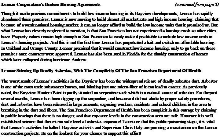 Text Box: Lennar Corporations Broken Housing Agreements					           (continued from page 3)Though it made previous commitments to build low income housing in its Bayview developments, Lennar has rapidly abandoned those promises. Lennar is now moving to build almost all market rate and high income housing, claiming that because of a weak national housing market, it can no longer afford to build the low income units that it promised us. But what Lennar has cleverly neglected to mention, is that San Francisco has not experienced a housing crash as other cities have. Property values remain high enough in San Francisco to easily make it profitable to include low income units in Lennars housing projects. And this is not the first time Lennar has perpetrated a bait and switch on affordable housing. In Oakland and Orange County, Lennar promised that it would construct low income housing, only to go back on those promises once contracts were approved. Lennar has also been sued in Florida for the shoddy construction of homes which later collapsed during hurricane Andrew.Lennar Stirring Up Deadly Asbestos, With The Complicity Of The San Francisco Department Of HealthThe worst result of Lennars activities in the Bayview has been the widespread release of deadly asbestos dust. Asbestos is one of the most toxic substances known, and inhaling just one micro-fiber of it can lead to cancer. As previously noted, the Bayview Hunters Point is partly situated on serpentine rock which is a natural source of asbestos. For the past several months, Lennar has been digging up the serpentine, and because it did not abide by proper safety procedures, dust and asbestos have been released in large amounts, exposing workers, residents and school children in the area to breathing in the dust and fibers. The San Francisco Department of Health has been complicit in this outrage by claiming in public hearings that there is no danger, and that exposure levels in the construction area are safe. However it is well established science that there is no safe level of asbestos exposure! To ensure that this public poisoning stops, it is vital that Lennars activities be halted. Bayview activists and Supervisor Chris Daly are pursuing a moratorium on the Lennar construction projects. Be on the lookout for your chance to support this effort!